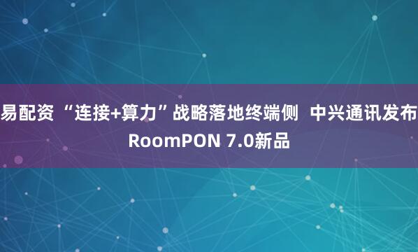 易配资 “连接+算力”战略落地终端侧  中兴通讯发布RoomPON 7.0新品