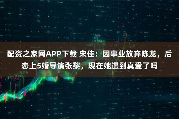 配资之家网APP下载 宋佳：因事业放弃陈龙，后恋上5婚导演张黎，现在她遇到真爱了吗