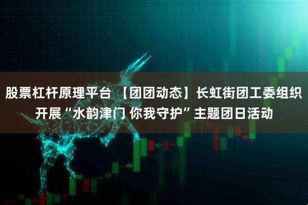 股票杠杆原理平台 【团团动态】长虹街团工委组织开展“水韵津门 你我守护”主题团日活动