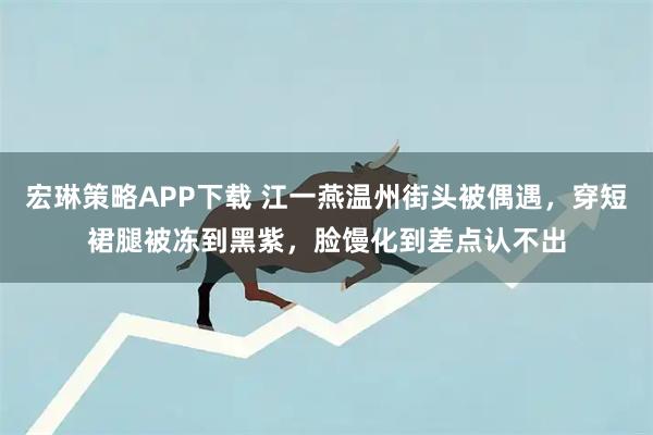 宏琳策略APP下载 江一燕温州街头被偶遇，穿短裙腿被冻到黑紫，脸馒化到差点认不出