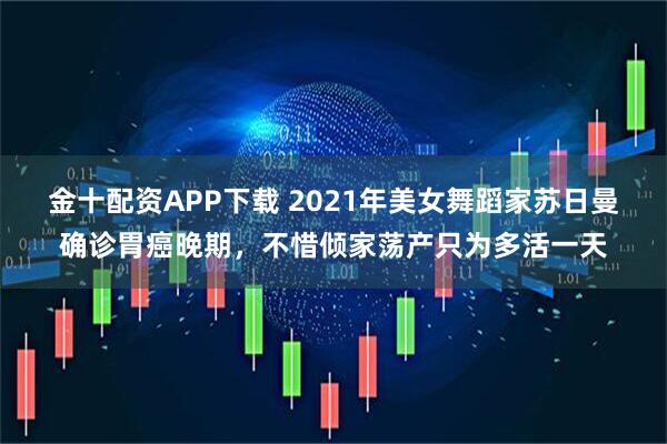 金十配资APP下载 2021年美女舞蹈家苏日曼确诊胃癌晚期，不惜倾家荡产只为多活一天