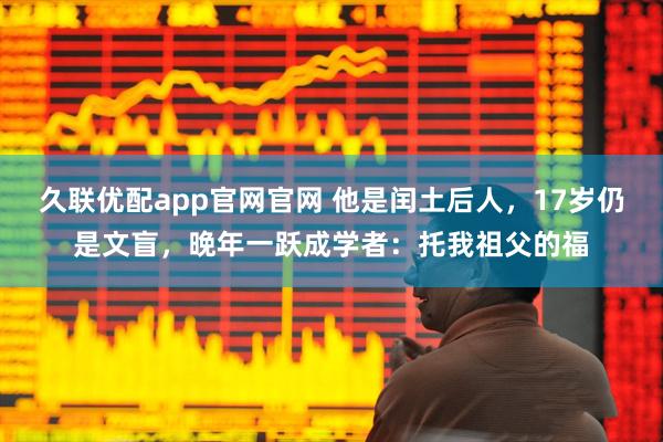 久联优配app官网官网 他是闰土后人，17岁仍是文盲，晚年一跃成学者：托我祖父的福