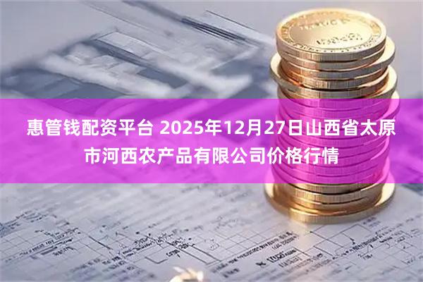 惠管钱配资平台 2025年12月27日山西省太原市河西农产品有限公司价格行情