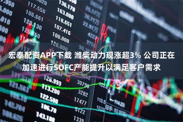 宏泰配资APP下载 潍柴动力现涨超3% 公司正在加速进行SOFC产能提升以满足客户需求