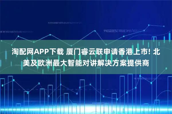 淘配网APP下载 厦门睿云联申请香港上市! 北美及欧洲最大智能对讲解决方案提供商