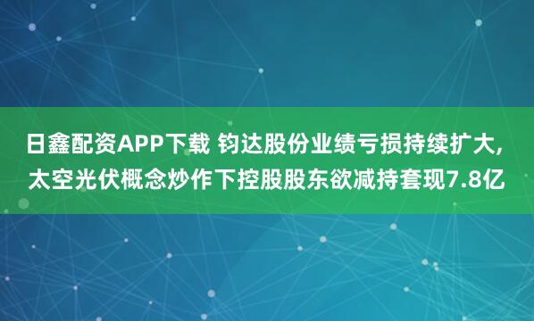 日鑫配资APP下载 钧达股份业绩亏损持续扩大, 太空光伏概念炒作下控股股东欲减持套现7.8亿