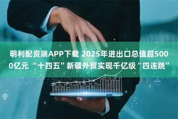 明利配资端APP下载 2025年进出口总值超5000亿元 “十四五”新疆外贸实现千亿级“四连跳”