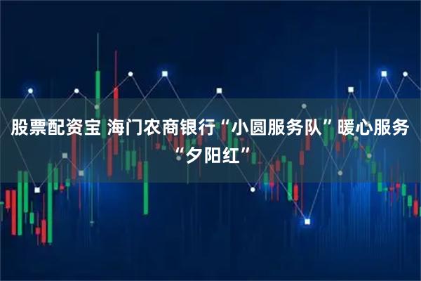 股票配资宝 海门农商银行“小圆服务队”暖心服务“夕阳红”