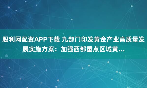 股利网配资APP下载 九部门印发黄金产业高质量发展实施方案：加强西部重点区域黄...