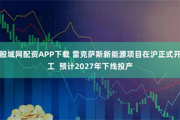 股城网配资APP下载 雷克萨斯新能源项目在沪正式开工  预计2027年下线投产