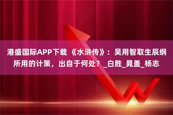 港盛国际APP下载 《水浒传》：吴用智取生辰纲所用的计策，出自于何处？_白胜_晁盖_杨志