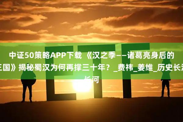 中证50策略APP下载 《汉之季——诸葛亮身后的三国》揭秘蜀汉为何再撑三十年？_费祎_姜维_历史长河