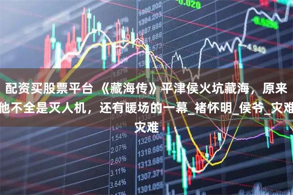 配资买股票平台 《藏海传》平津侯火坑藏海，原来他不全是灭人机，还有暖场的一幕_褚怀明_侯爷_灾难