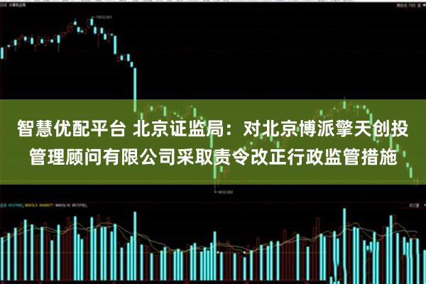 智慧优配平台 北京证监局：对北京博派擎天创投管理顾问有限公司采取责令改正行政监管措施