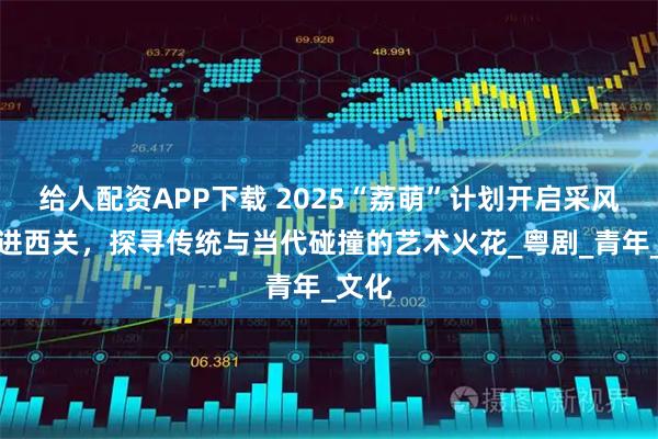 给人配资APP下载 2025“荔萌”计划开启采风：走进西关，探寻传统与当代碰撞的艺术火花_粤剧_青年_文化