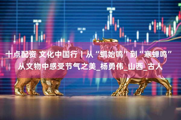 十点配资 文化中国行丨从“蜩始鸣”到“寒蝉鸣” 从文物中感受节气之美_杨勇伟_山西_古人