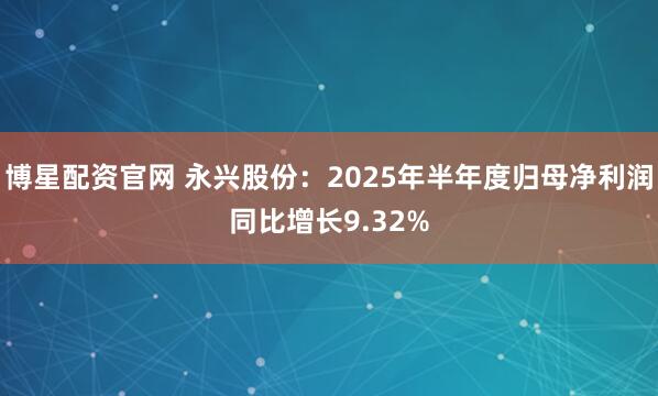 博星配资官网 永兴股份：2025年半年度归母净利润同比增长9.32%